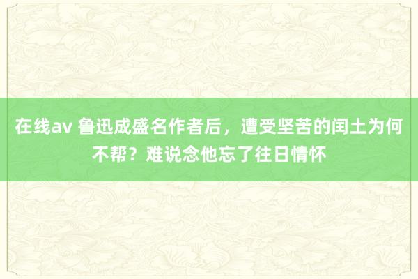 在线av 鲁迅成盛名作者后，遭受坚苦的闰土为何不帮？难说念他忘了往日情怀