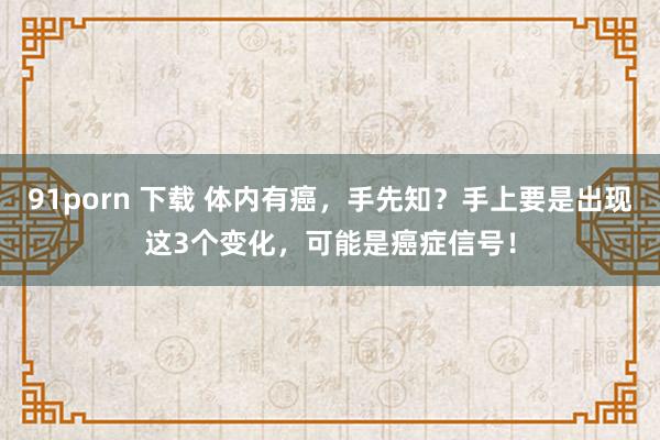 91porn 下载 体内有癌，手先知？手上要是出现这3个变化，可能是癌症信号！