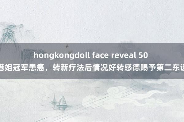 hongkongdoll face reveal 50 岁前港姐冠军患癌，转新疗法后情况好转感德赐予第二东谈主生