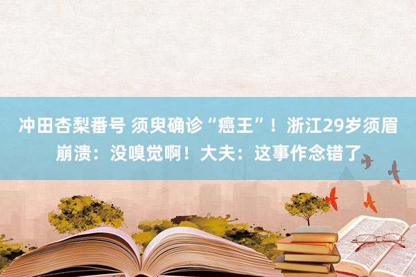 冲田杏梨番号 须臾确诊“癌王”！浙江29岁须眉崩溃：没嗅觉啊！大夫：这事作念错了