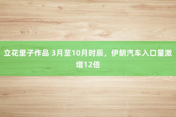 立花里子作品 3月至10月时辰，伊朗汽车入口量激增12倍