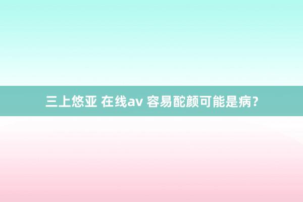 三上悠亚 在线av 容易酡颜可能是病？