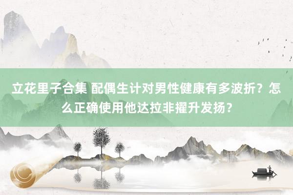 立花里子合集 配偶生计对男性健康有多波折？怎么正确使用他达拉非擢升发扬？