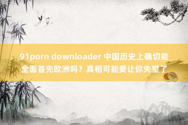 91porn downloader 中国历史上确切能全面首先欧洲吗？真相可能要让你失望了