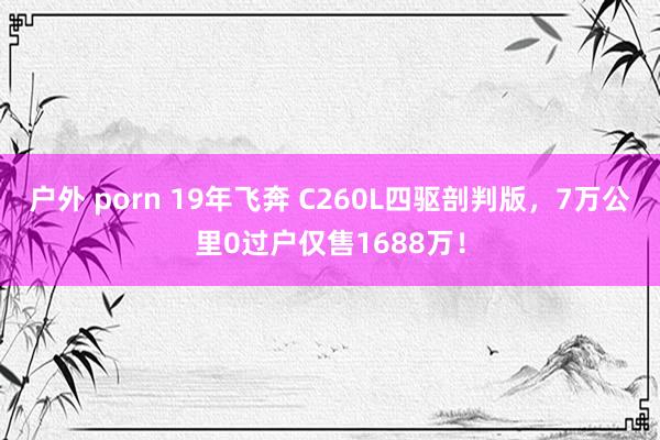 户外 porn 19年飞奔 C260L四驱剖判版，7万公里0过户仅售1688万！