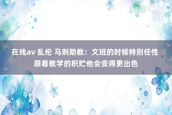 在线av 乱伦 马刺助教：文班的时候特别任性 跟着教学的积贮他会变得更出色