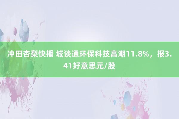 冲田杏梨快播 城谈通环保科技高潮11.8%，报3.41好意思元/股