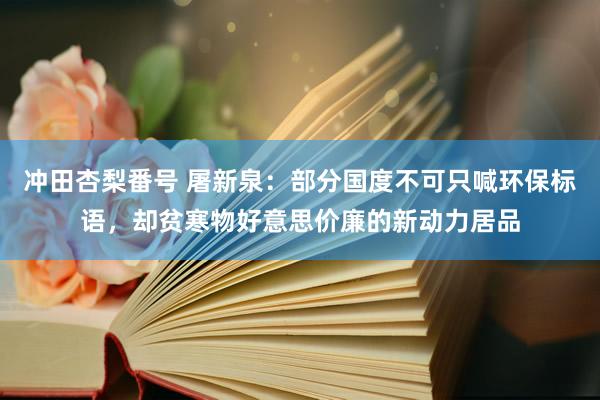 冲田杏梨番号 屠新泉：部分国度不可只喊环保标语，却贫寒物好意思价廉的新动力居品