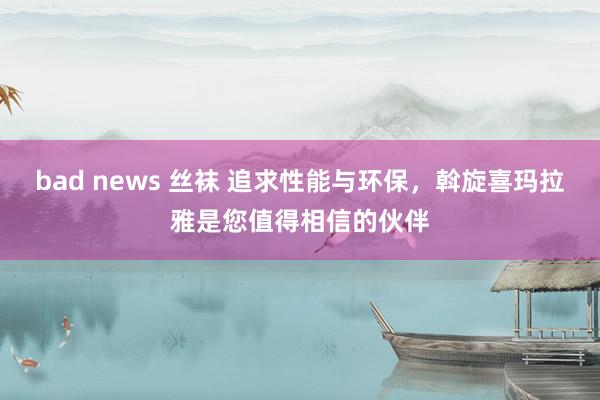 bad news 丝袜 追求性能与环保，斡旋喜玛拉雅是您值得相信的伙伴