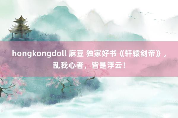 hongkongdoll 麻豆 独家好书《轩辕剑帝》，乱我心