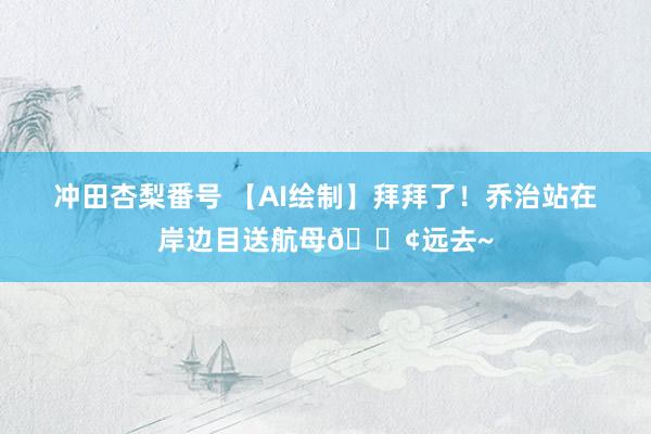 冲田杏梨番号 【AI绘制】拜拜了！乔治站在岸边目送航母🚢远去