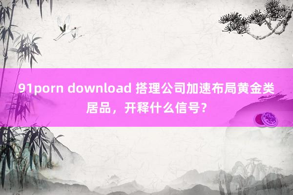 91porn download 搭理公司加速布局黄金类居品，开释什么信号？