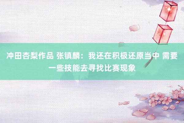 冲田杏梨作品 张镇麟：我还在积极还原当中 需要一些技能去寻找比赛现象