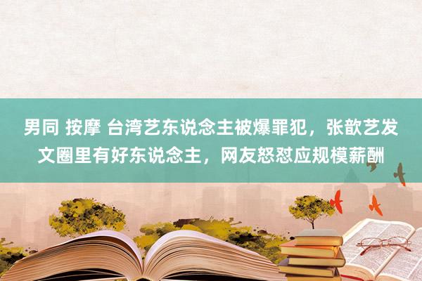 男同 按摩 台湾艺东说念主被爆罪犯，张歆艺发文圈里有好东说念主，网友怒怼应规模薪酬