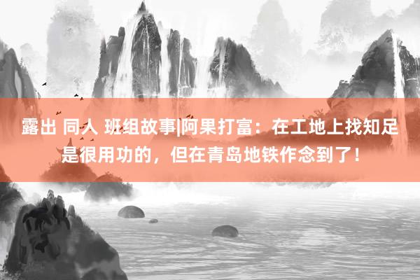 露出 同人 班组故事|阿果打富：在工地上找知足是很用功的，但在青岛地铁作念到了！