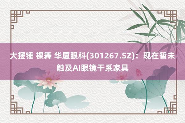 大摆锤 裸舞 华厦眼科(301267.SZ)：现在暂未触及AI眼镜干系家具