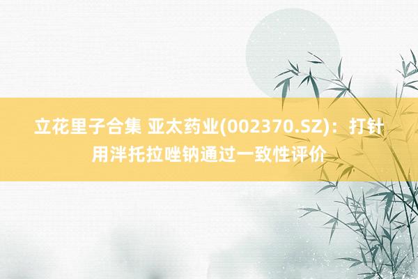 立花里子合集 亚太药业(002370.SZ)：打针用泮托拉唑钠通过一致性评价