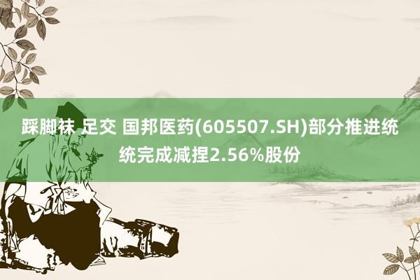 踩脚袜 足交 国邦医药(605507.SH)部分推进统统完成减捏2.56%股份