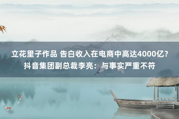 立花里子作品 告白收入在电商中高达4000亿？抖音集团副总裁李亮：与事实严重不符