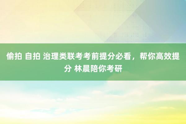 偷拍 自拍 治理类联考考前提分必看，帮你高效提分 林晨陪你考研