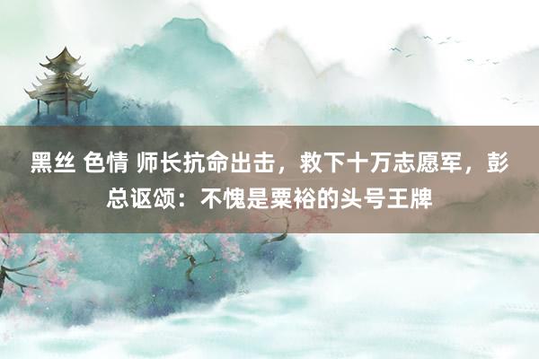 黑丝 色情 师长抗命出击，救下十万志愿军，彭总讴颂：不愧是粟裕的头号王牌