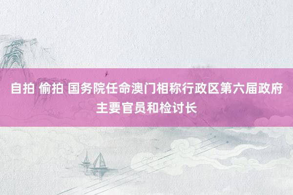 自拍 偷拍 国务院任命澳门相称行政区第六届政府主要官员和检讨长