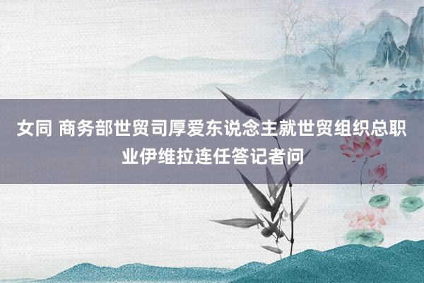 女同 商务部世贸司厚爱东说念主就世贸组织总职业伊维拉连任答记者问