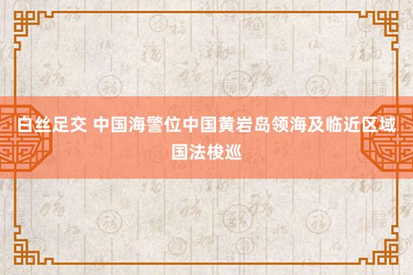 白丝足交 中国海警位中国黄岩岛领海及临近区域国法梭巡