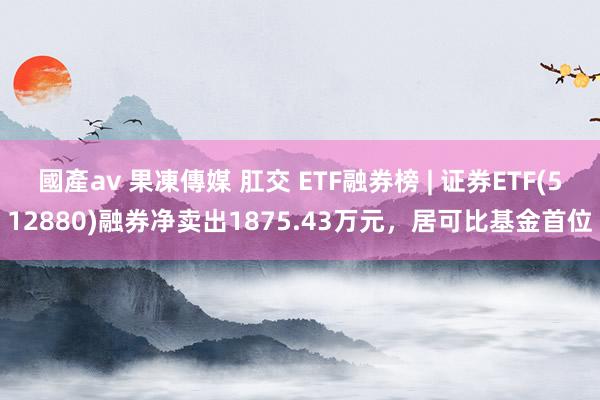 國產av 果凍傳媒 肛交 ETF融券榜 | 证券ETF(512880)融券净卖出1875.43万元，居可比基金首位