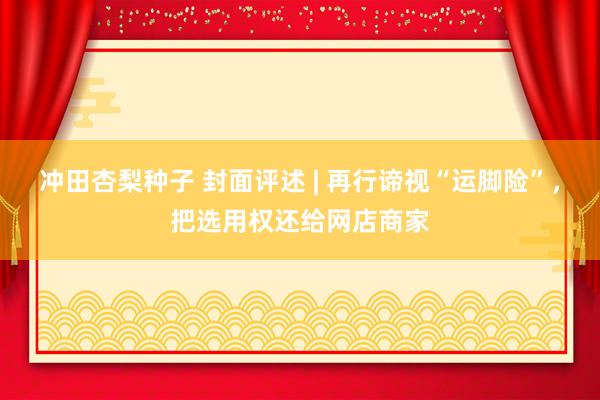 冲田杏梨种子 封面评述 | 再行谛视“运脚险”，把选用权还给网店商家