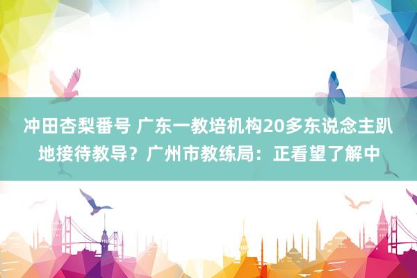 冲田杏梨番号 广东一教培机构20多东说念主趴地接待教导？广州市教练局：正看望了解中