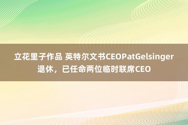 立花里子作品 英特尔文书CEOPatGelsinger退休，已任命两位临时联席CEO