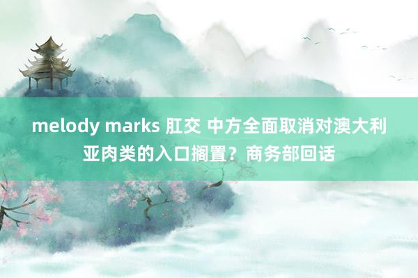 melody marks 肛交 中方全面取消对澳大利亚肉类的入口搁置？商务部回话