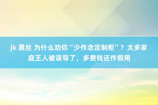 jk 黑丝 为什么劝你“少作念定制柜”？太多家庭王人被误导了，多费钱还作假用