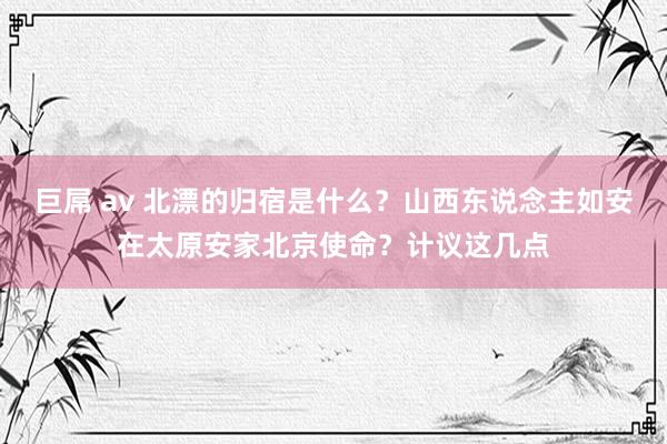 巨屌 av 北漂的归宿是什么？山西东说念主如安在太原安家北京使命？计议这几点