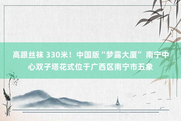 高跟丝袜 330米！中国版“梦露大厦” 南宁中心双子塔花式位于广西区南宁市五象