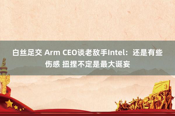 白丝足交 Arm CEO谈老敌手Intel：还是有些伤感 扭捏不定是最大诞妄