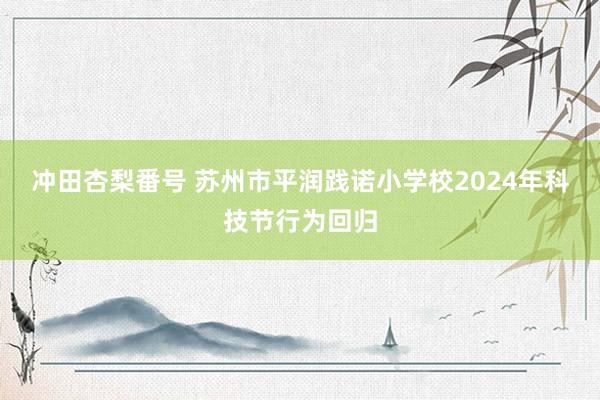 冲田杏梨番号 苏州市平润践诺小学校2024年科技节行为回归