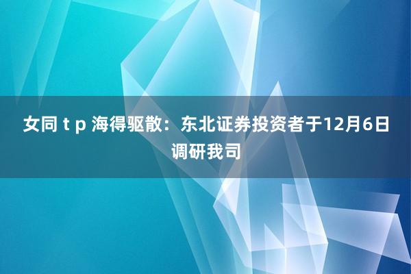 女同 t p 海得驱散：东北证券投资者于12月6日调研我司