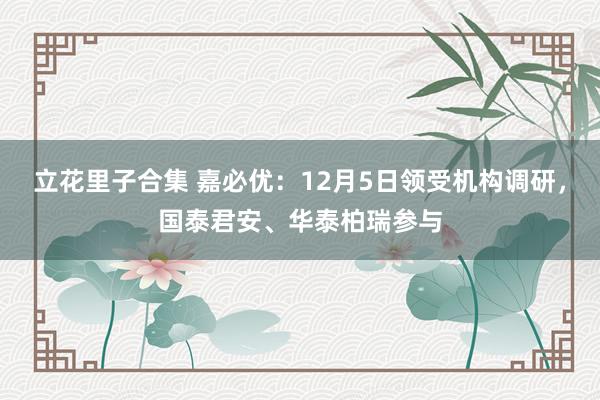 立花里子合集 嘉必优：12月5日领受机构调研，国泰君安、华泰柏瑞参与