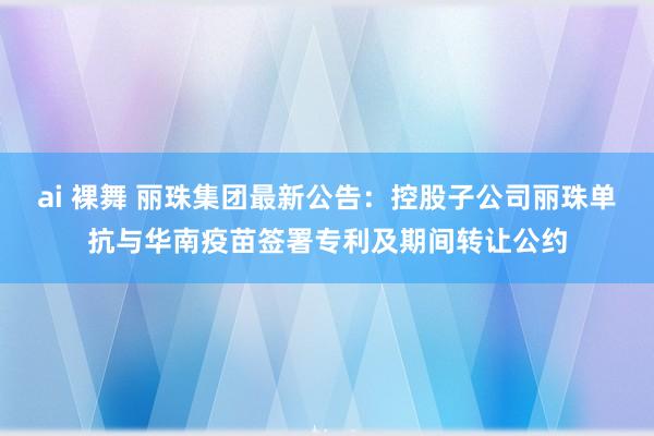 ai 裸舞 丽珠集团最新公告：控股子公司丽珠单抗与华南疫苗签署专利及期间转让公约