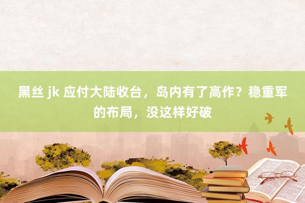 黑丝 jk 应付大陆收台，岛内有了高作？稳重军的布局，没这样好破