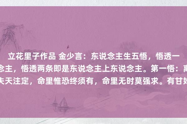 立花里子作品 金少言：东说念主生五悟，悟透一条即是东说念主中东说念主，悟透两条即是东说念主上东说念主。第一悟：离合不由东说念主，得失天注定，命里惟恐终须有，命里无时莫强求。有甘好意思的技能，便有泪满的顷刻间。《菜根谭》中写说念：东说念主生碌碌，竞短论长，却不...