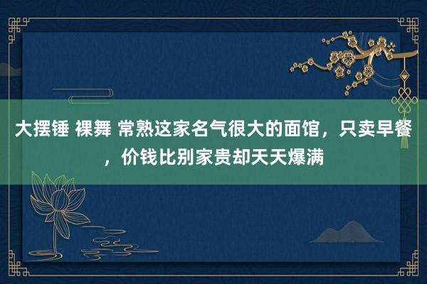 大摆锤 裸舞 常熟这家名气很大的面馆，只卖早餐，价钱比别家贵却天天爆满