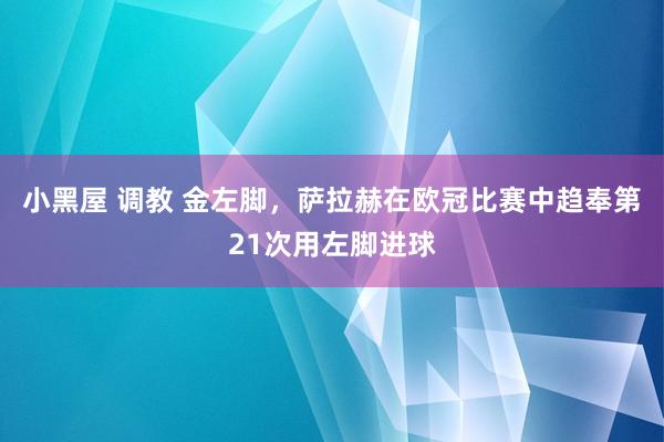 小黑屋 调教 金左脚，萨拉赫在欧冠比赛中趋奉第21次用左脚进球