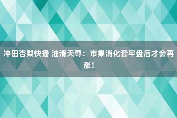 冲田杏梨快播 油滑天尊：市集消化套牢盘后才会再涨！