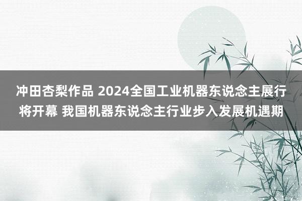 冲田杏梨作品 2024全国工业机器东说念主展行将开幕 我国机器东说念主行业步入发展机遇期