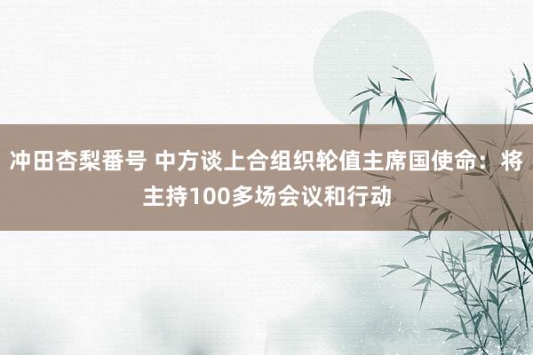 冲田杏梨番号 中方谈上合组织轮值主席国使命：将主持100多场会议和行动