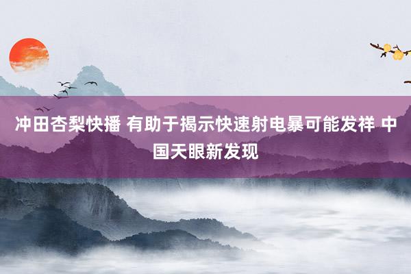 冲田杏梨快播 有助于揭示快速射电暴可能发祥 中国天眼新发现