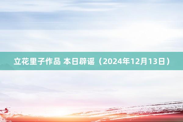 立花里子作品 本日辟谣（2024年12月13日）